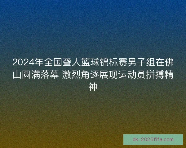 2024年全国聋人篮球锦标赛男子组在佛山圆满落幕 激烈角逐展现运动员拼搏精神