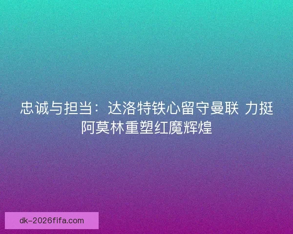 忠诚与担当：达洛特铁心留守曼联 力挺阿莫林重塑红魔辉煌
