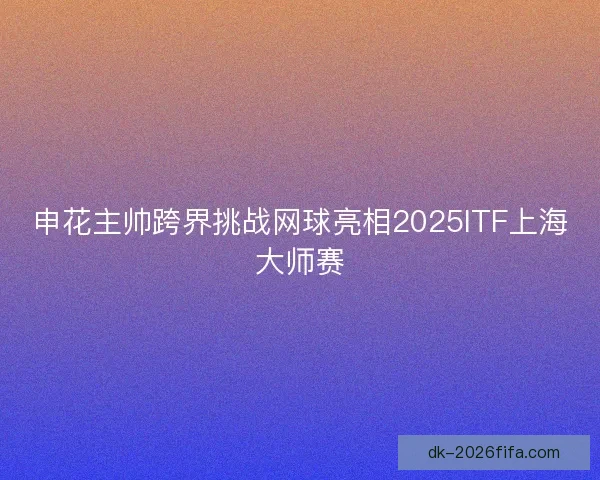 申花主帅跨界挑战网球亮相2025ITF上海大师赛