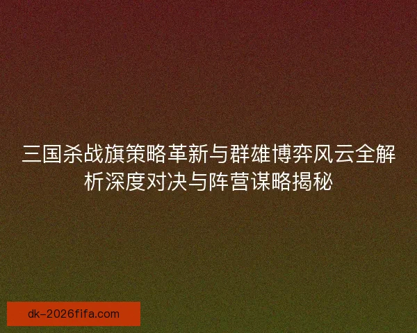 三国杀战旗策略革新与群雄博弈风云全解析深度对决与阵营谋略揭秘